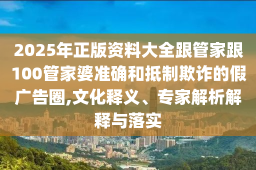 2025年正版资料大全跟管家跟100管家婆准确和抵制欺诈的假广告圈,文化释义、专家解析解释与落实