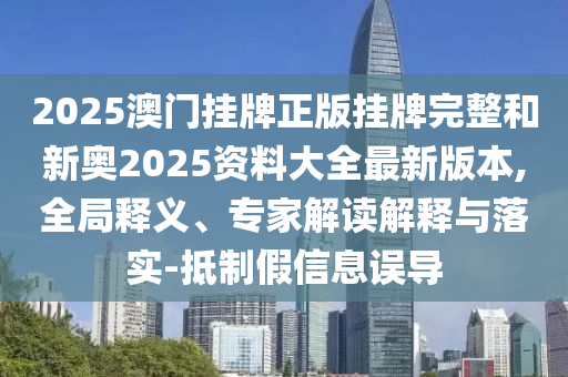 2025澳门挂牌正版挂牌完整和新奥2025资料大全最新版本,全局释义、专家解读解释与落实-抵制假信息误导