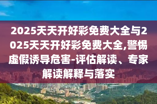 2025天天开好彩免费大全与2025天天开好彩免费大全,警惕虚假诱导危害-评估解读、专家解读解释与落实